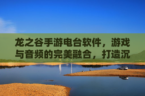 龙之谷手游电台软件，游戏与音频的完美融合，打造沉浸式娱乐新体验，龙之谷手游电台，游戏与音频的完美融合，打造沉浸式娱乐新体验