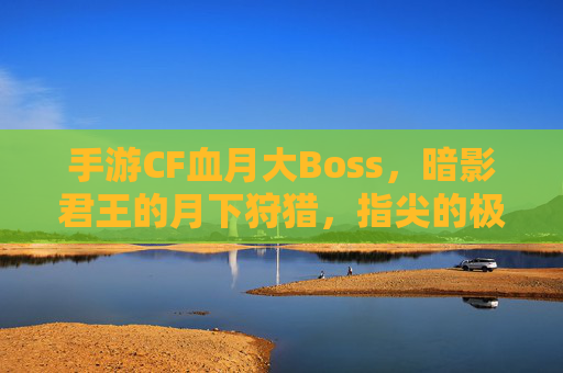 手游CF血月大Boss,暗影君王的月下狩猎,指尖的极限对决