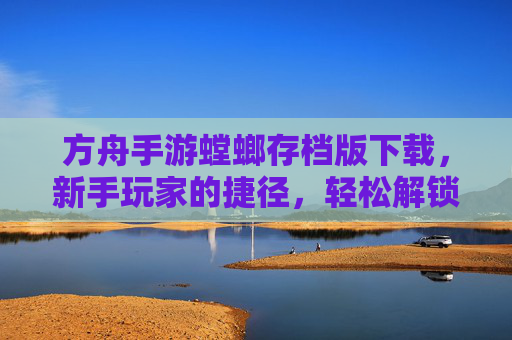 方舟手游螳螂存档版下载,新手玩家的捷径,轻松解锁高阶玩法与资源积累,方舟手游螳螂存档版下载,新手玩家轻松解锁高阶玩法与资源积累