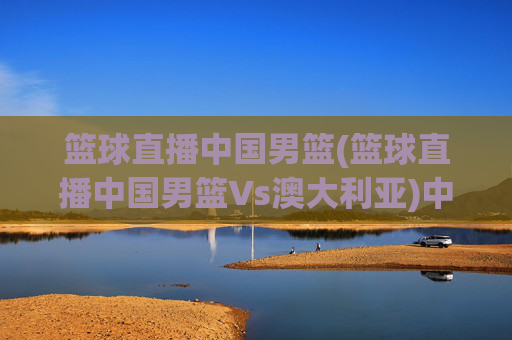 篮球直播中国男篮(篮球直播中国男篮Vs澳大利亚)中国男篮vs澳大利亚 篮球直播