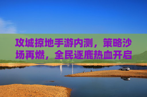 攻城掠地手游内测，策略沙场再燃，全民逐鹿热血开启，攻城掠地手游内测，策略沙场再燃，全民逐鹿热血开启