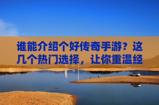谁能介绍个好传奇手游？这几个热门选择，让你重温经典热血！传奇手游推荐，这几个热门选择，让你重温经典热血！