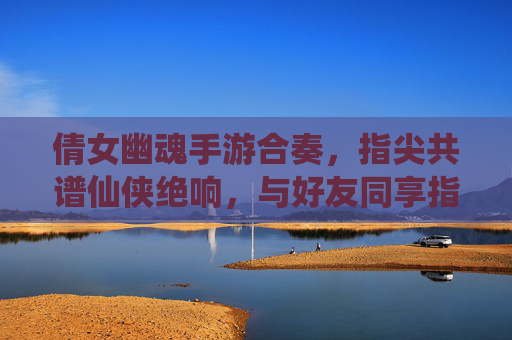 倩女幽魂手游合奏,指尖共谱仙侠绝响,与好友同享指尖仙侠盛宴
