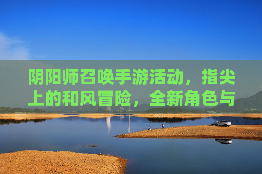 阴阳师召唤手游活动,指尖上的和风冒险,全新角色与玩法等你解锁!阴阳师召唤手游活动,指尖和风冒险,全新角色与玩法等你解锁!