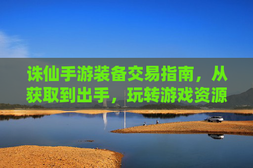 诛仙手游装备交易指南,从获取到出手,玩转游戏资源变现