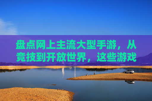 盘点网上主流大型手游,从竞技到开放世界,这些游戏让你沉浸其中