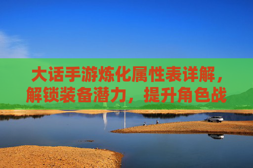大话手游炼化属性表详解,解锁装备潜力,提升角色战力核心路径,大话手游炼化属性表详解,解锁装备潜力,提升角色战力核心路径