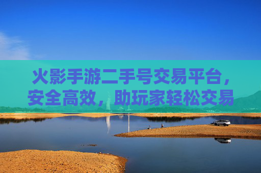 火影手游二手号交易平台，安全高效，助玩家轻松交易心仪角色