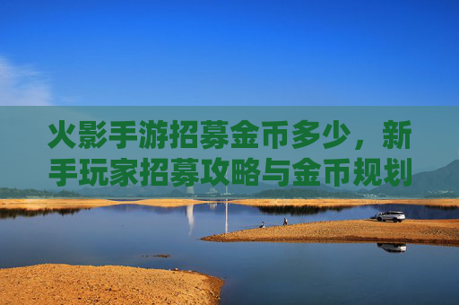 火影手游招募金币多少，新手玩家招募攻略与金币规划指南