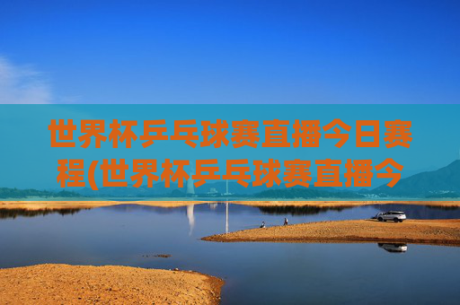 世界杯乒乓球赛直播今日赛程(世界杯乒乓球赛直播今日赛程表)