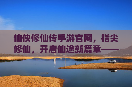 仙侠修仙传手游官网，指尖修仙，开启仙途新篇章——你的修仙之旅官方起点