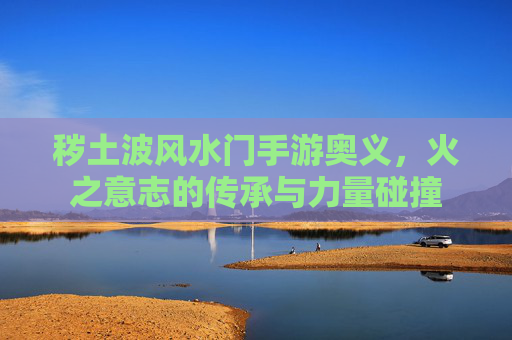 秽土波风水门手游奥义，火之意志的传承与力量碰撞