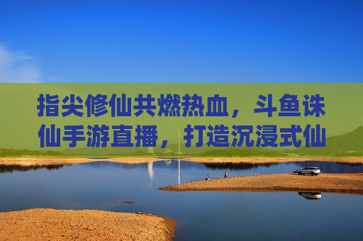 指尖修仙共燃热血,斗鱼诛仙手游直播,打造沉浸式仙侠互动新体验