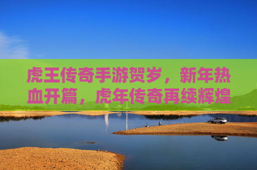 虎王传奇手游贺岁,新年热血开篇,虎年传奇再续辉煌