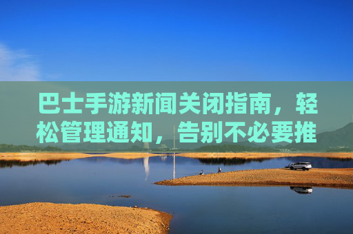 巴士手游新闻关闭指南，轻松管理通知，告别不必要推送