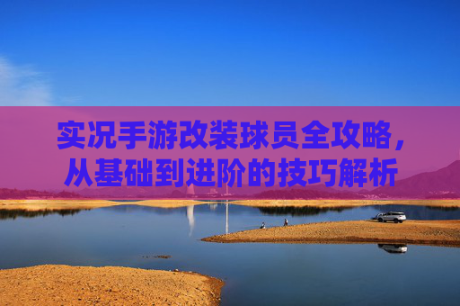 实况手游改装球员全攻略，从基础到进阶的技巧解析