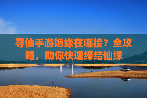 寻仙手游姻缘在哪接?全攻略,助你快速缔结仙缘