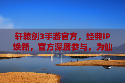 轩辕剑3手游官方,经典IP焕新,官方深度参与,为仙侠爱好者带来沉浸式体验