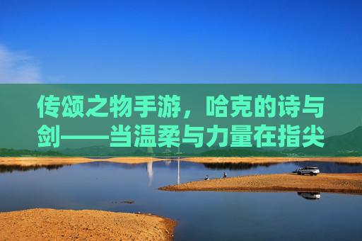 传颂之物手游,哈克的诗与剑——当温柔与力量在指尖共鸣