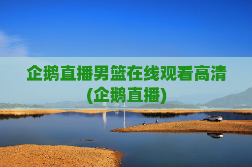 企鹅直播男篮在线观看高清(企鹅直播)