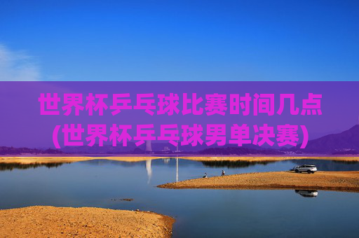 世界杯乒乓球比赛时间几点(世界杯乒乓球男单决赛)