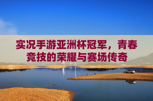 实况手游亚洲杯冠军，青春竞技的荣耀与赛场传奇