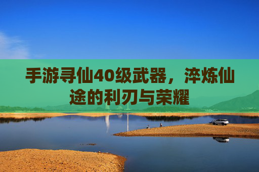 手游寻仙40级武器,淬炼仙途的利刃与荣耀