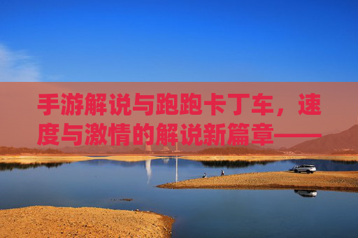 手游解说与跑跑卡丁车，速度与激情的解说新篇章——竞技与趣味融合的精彩演绎