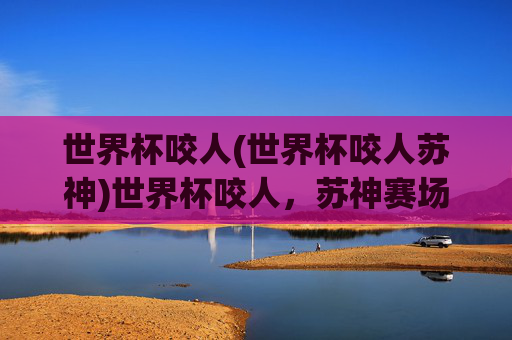 世界杯咬人(世界杯咬人苏神)世界杯咬人，苏神赛场咬人瞬间引发热议