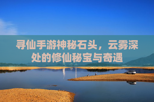 寻仙手游神秘石头，云雾深处的修仙秘宝与奇遇