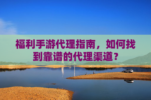 福利手游代理指南，如何找到靠谱的代理渠道？