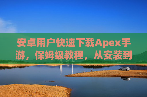 安卓用户快速下载Apex手游,保姆级教程,从安装到畅玩全流程,安卓用户快速下载Apex手游保姆级教程,从安装到畅玩全流程