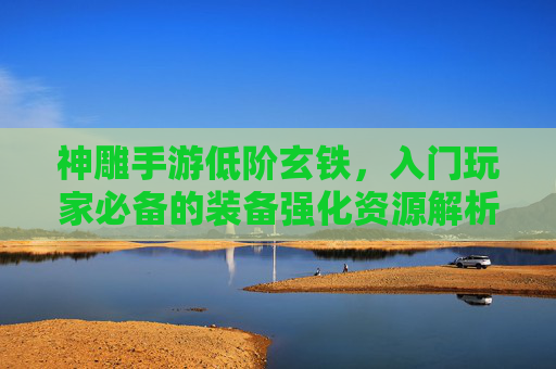 神雕手游低阶玄铁，入门玩家必备的装备强化资源解析
