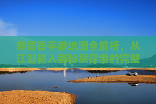 楚留香手游地图全解析，从江湖初入到秘境探索的完整指南