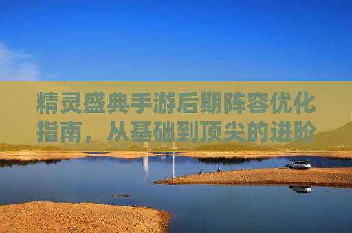 精灵盛典手游后期阵容优化指南,从基础到顶尖的进阶之路