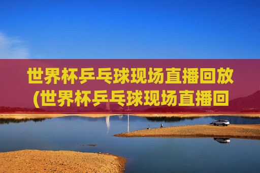 世界杯乒乓球现场直播回放(世界杯乒乓球现场直播回放视频)
