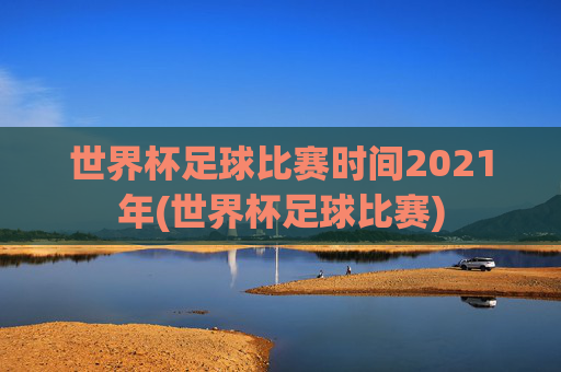 世界杯足球比赛时间2021年(世界杯足球比赛)
