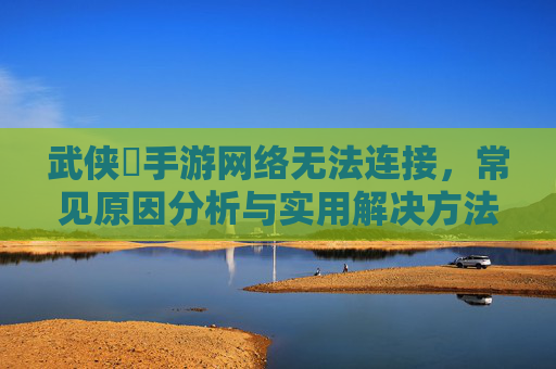 武侠乂手游网络无法连接，常见原因分析与实用解决方法