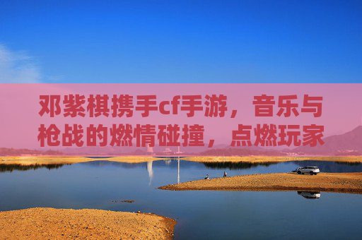 邓紫棋携手cf手游,音乐与枪战的燃情碰撞,点燃玩家耳朵与屏幕