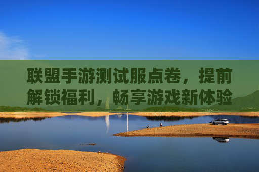 联盟手游测试服点卷，提前解锁福利，畅享游戏新体验