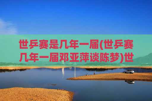 世乒赛是几年一届(世乒赛几年一届邓亚萍谈陈梦)世乒赛几年一届?邓亚萍谈赛事周期与陈梦的竞技传承