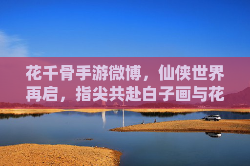 花千骨手游微博,仙侠世界再启,指尖共赴白子画与花千骨的浪漫与羁绊