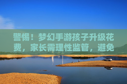 警惕！梦幻手游孩子升级花费，家长需理性监管，避免虚拟陷阱，警惕！梦幻手游孩子升级花费，家长需理性监管，避免虚拟陷阱