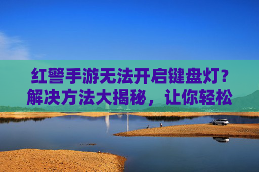 红警手游无法开启键盘灯?解决方法大揭秘,让你轻松享受游戏照明效果,红警手游无法开启键盘灯?解决方法大揭秘,让你轻松享受游戏照明效果