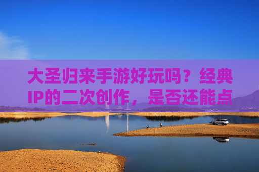大圣归来手游好玩吗？经典IP的二次创作，是否还能点燃你的热血？大圣归来手游，经典IP的二次创作，还能点燃你的热血吗？
