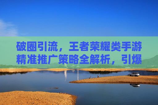 破圈引流，王者荣耀类手游精准推广策略全解析，引爆玩家社群新热潮