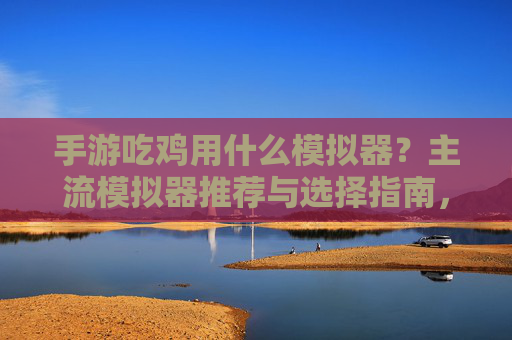 手游吃鸡用什么模拟器？主流模拟器推荐与选择指南，手游吃鸡用什么模拟器？主流模拟器推荐与选择指南