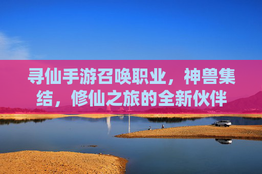 寻仙手游召唤职业,神兽集结,修仙之旅的全新伙伴