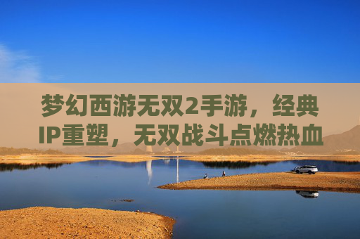 梦幻西游无双2手游，经典IP重塑，无双战斗点燃热血新篇章