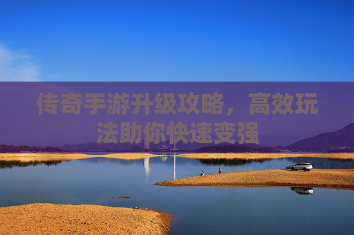 传奇手游升级攻略,高效玩法助你快速变强